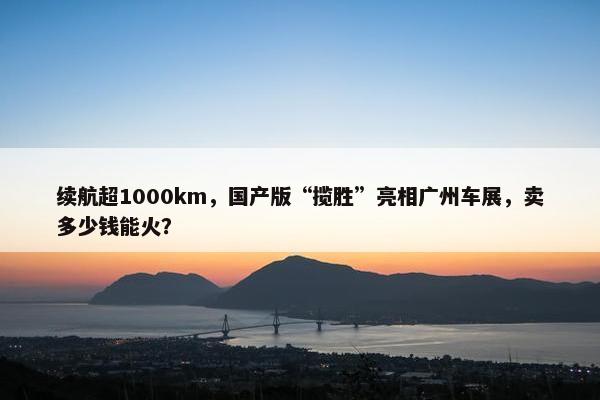 续航超1000km，国产版“揽胜”亮相广州车展，卖多少钱能火？