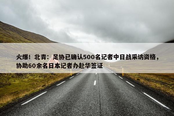 火爆！北青：足协已确认500名记者中日战采访资格，协助60余名日本记者办赴华签证