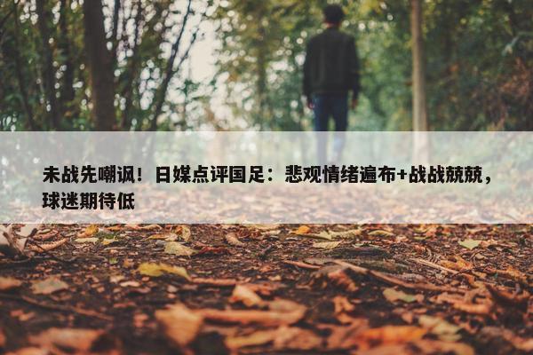 未战先嘲讽！日媒点评国足：悲观情绪遍布+战战兢兢，球迷期待低