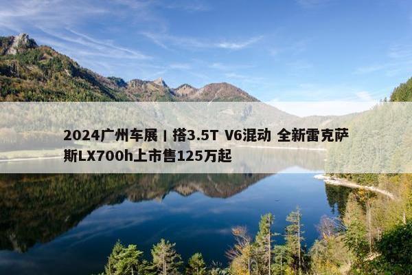 2024广州车展丨搭3.5T V6混动 全新雷克萨斯LX700h上市售125万起