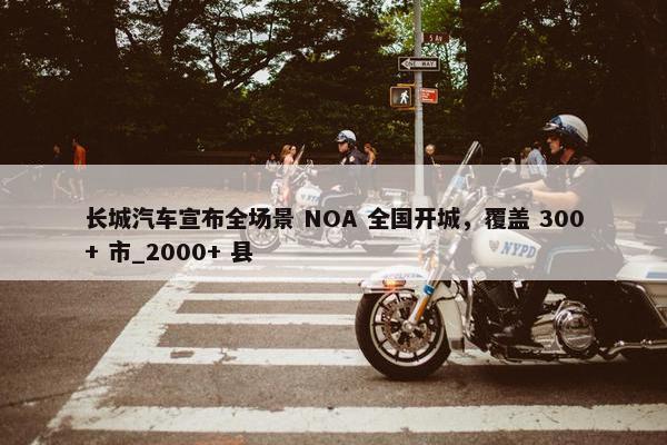 长城汽车宣布全场景 NOA 全国开城，覆盖 300+ 市_2000+ 县