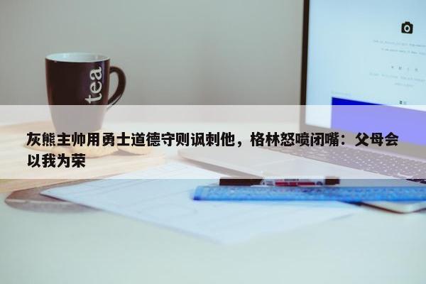 灰熊主帅用勇士道德守则讽刺他，格林怒喷闭嘴：父母会以我为荣