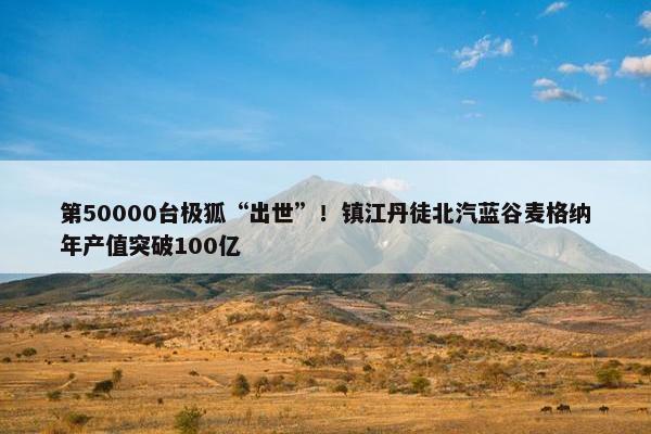 第50000台极狐“出世”！镇江丹徒北汽蓝谷麦格纳年产值突破100亿