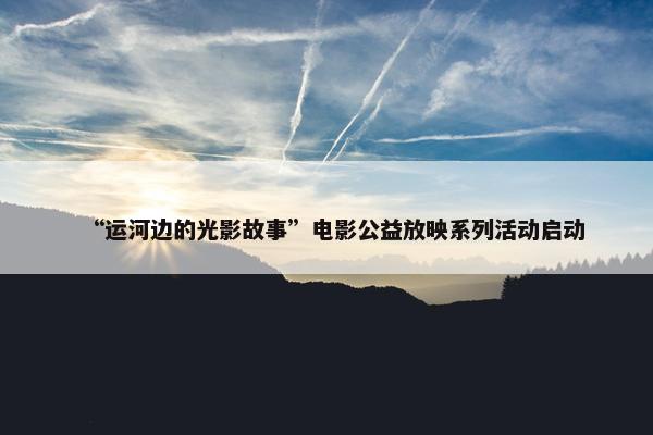 “运河边的光影故事”电影公益放映系列活动启动