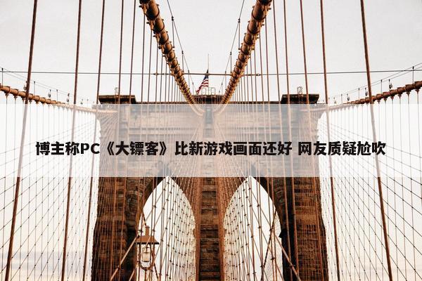 博主称PC《大镖客》比新游戏画面还好 网友质疑尬吹