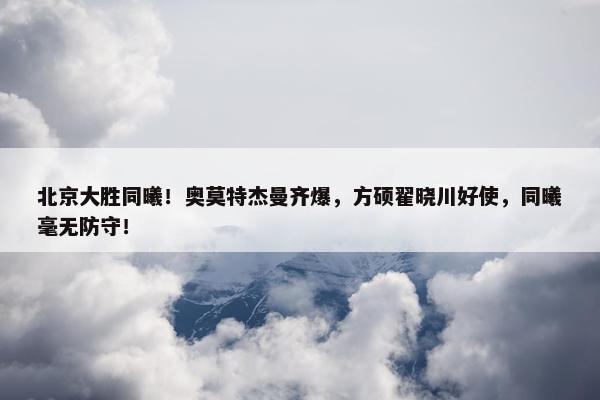 北京大胜同曦！奥莫特杰曼齐爆，方硕翟晓川好使，同曦毫无防守！