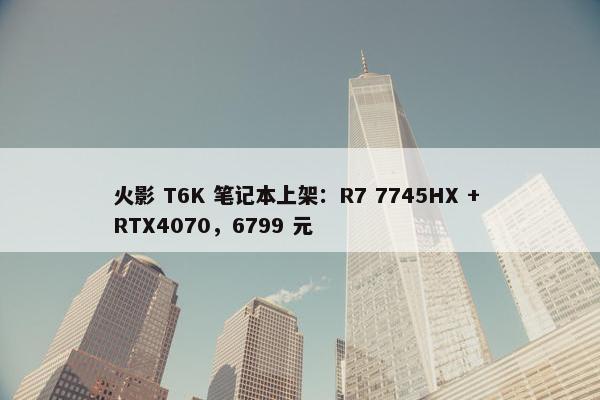 火影 T6K 笔记本上架：R7 7745HX + RTX4070，6799 元