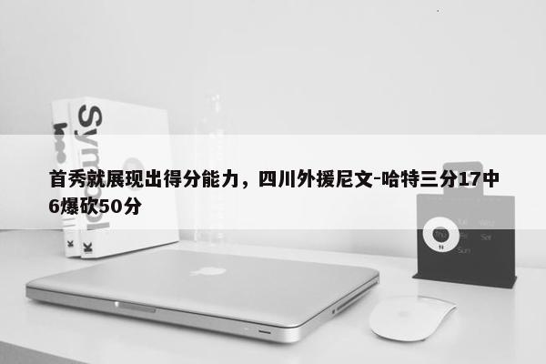 首秀就展现出得分能力，四川外援尼文-哈特三分17中6爆砍50分