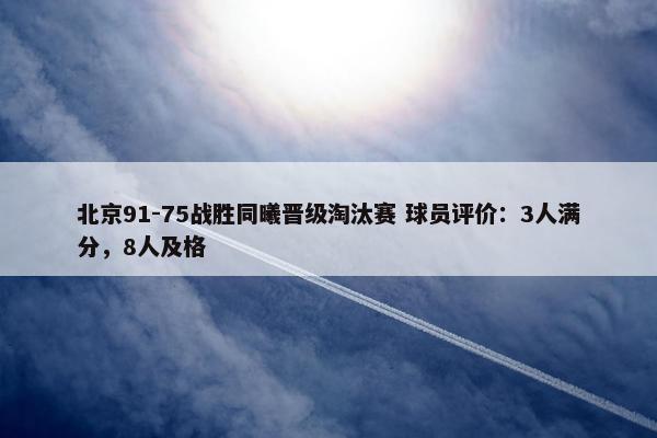 北京91-75战胜同曦晋级淘汰赛 球员评价：3人满分，8人及格