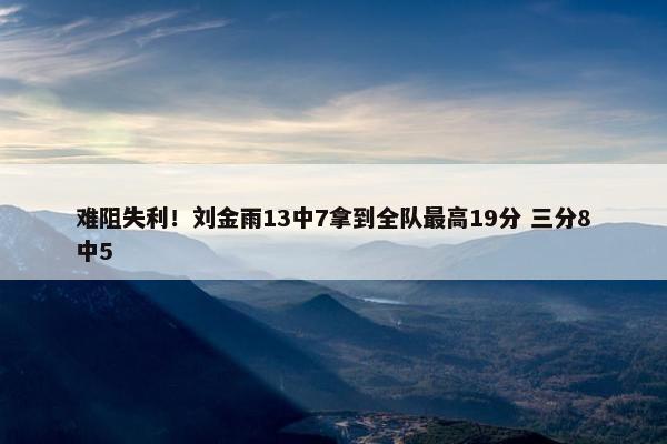 难阻失利！刘金雨13中7拿到全队最高19分 三分8中5