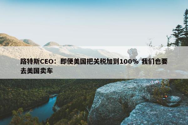 路特斯CEO：即便美国把关税加到100% 我们也要去美国卖车