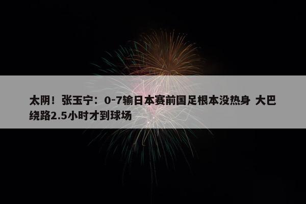 太阴！张玉宁：0-7输日本赛前国足根本没热身 大巴绕路2.5小时才到球场