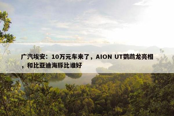 广汽埃安：10万元车来了，AION UT鹦鹉龙亮相，和比亚迪海豚比谁好