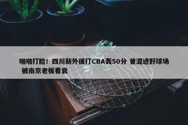 啪啪打脸！四川新外援打CBA轰50分 曾混迹野球场 被南京老板看衰