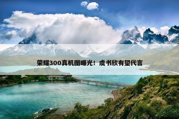 荣耀300真机图曝光！虞书欣有望代言