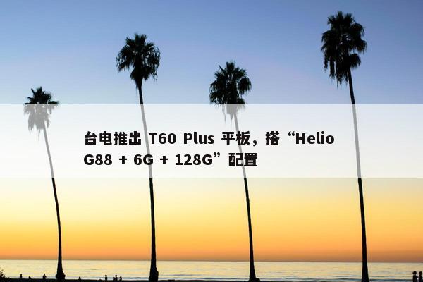 台电推出 T60 Plus 平板，搭“Helio G88 + 6G + 128G”配置