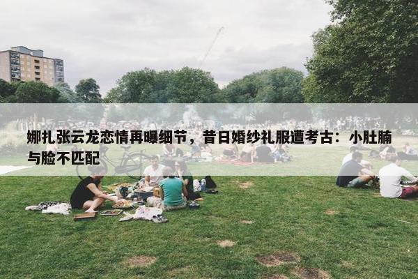 娜扎张云龙恋情再曝细节，昔日婚纱礼服遭考古：小肚腩与脸不匹配