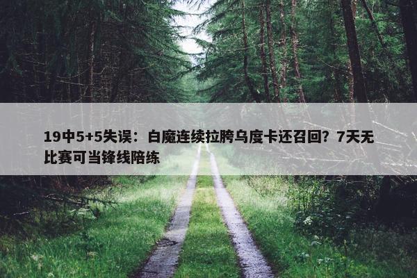 19中5+5失误：白魔连续拉胯乌度卡还召回？7天无比赛可当锋线陪练