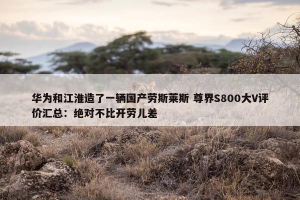 华为和江淮造了一辆国产劳斯莱斯 尊界S800大V评价汇总：绝对不比开劳儿差