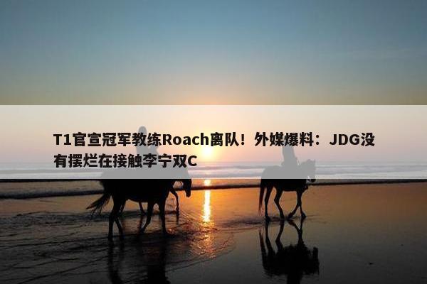 T1官宣冠军教练Roach离队！外媒爆料：JDG没有摆烂在接触李宁双C