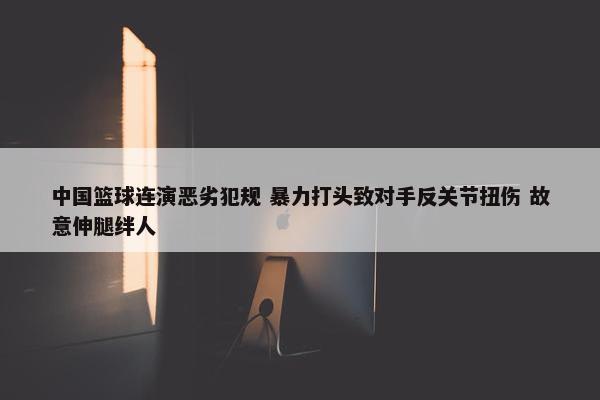 中国篮球连演恶劣犯规 暴力打头致对手反关节扭伤 故意伸腿绊人