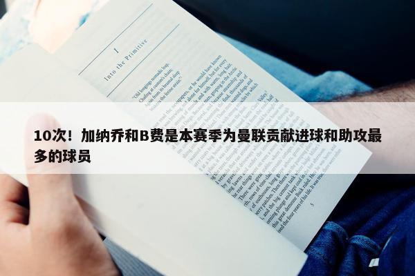 10次！加纳乔和B费是本赛季为曼联贡献进球和助攻最多的球员