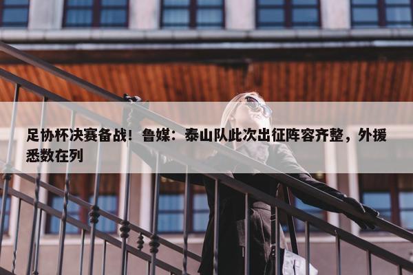 足协杯决赛备战！鲁媒：泰山队此次出征阵容齐整，外援悉数在列