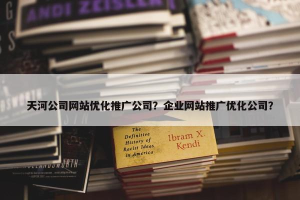 天河公司网站优化推广公司？企业网站推广优化公司？