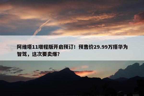 阿维塔11增程版开启预订！预售价29.99万搭华为智驾，这次要卖爆？