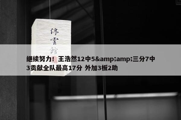 继续努力！王浩然12中5&amp;三分7中3贡献全队最高17分 外加3板2助