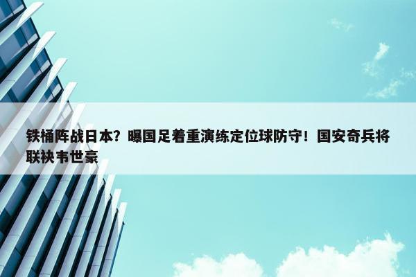 铁桶阵战日本？曝国足着重演练定位球防守！国安奇兵将联袂韦世豪