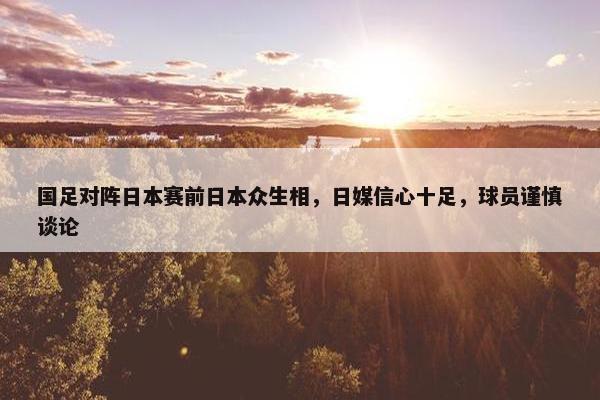 国足对阵日本赛前日本众生相，日媒信心十足，球员谨慎谈论