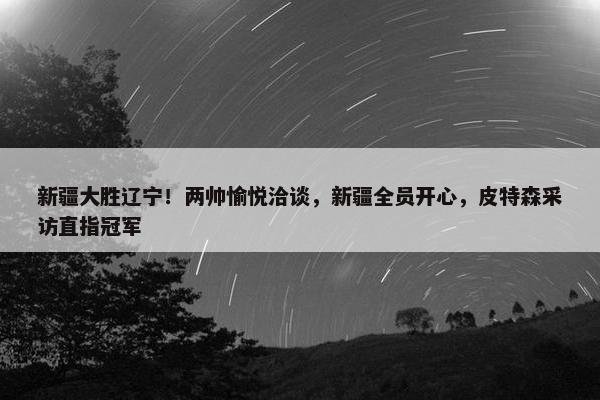 新疆大胜辽宁！两帅愉悦洽谈，新疆全员开心，皮特森采访直指冠军