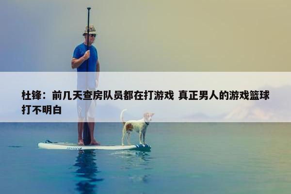 杜锋：前几天查房队员都在打游戏 真正男人的游戏篮球打不明白