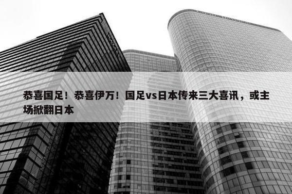 恭喜国足！恭喜伊万！国足vs日本传来三大喜讯，或主场掀翻日本