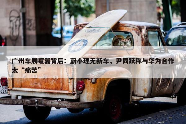 广州车展喧嚣背后：蔚小理无新车，尹同跃称与华为合作太“痛苦”