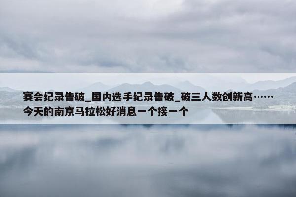 赛会纪录告破_国内选手纪录告破_破三人数创新高……今天的南京马拉松好消息一个接一个