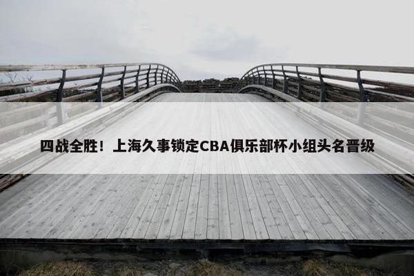 四战全胜！上海久事锁定CBA俱乐部杯小组头名晋级