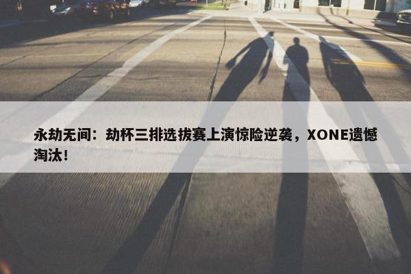 永劫无间：劫杯三排选拔赛上演惊险逆袭，XONE遗憾淘汰！