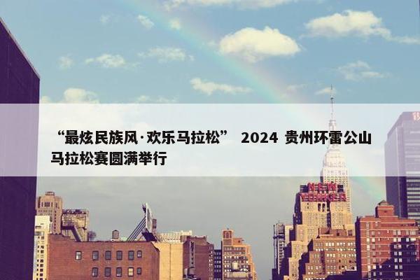 “最炫民族风·欢乐马拉松” 2024 贵州环雷公山马拉松赛圆满举行