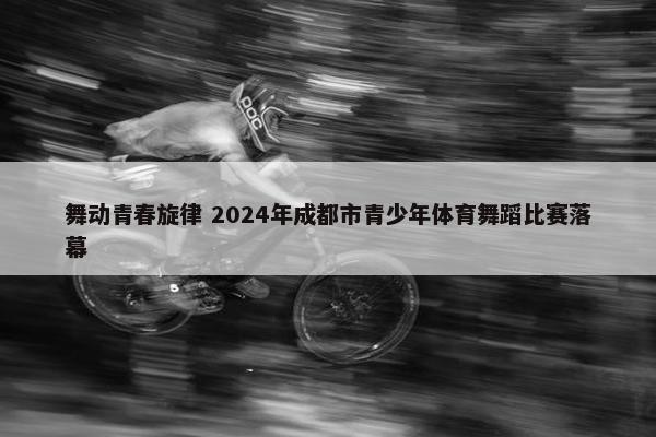 舞动青春旋律 2024年成都市青少年体育舞蹈比赛落幕