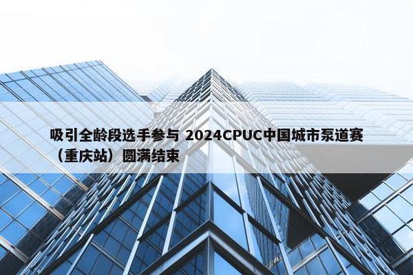 吸引全龄段选手参与 2024CPUC中国城市泵道赛（重庆站）圆满结束