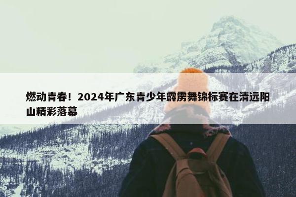 燃动青春！2024年广东青少年霹雳舞锦标赛在清远阳山精彩落幕