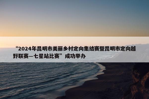 “2024年昆明市美丽乡村定向集结赛暨昆明市定向越野联赛—七星站比赛”成功举办