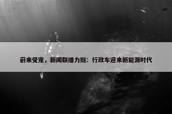 蔚来受宠，新闻联播力挺：行政车迎来新能源时代