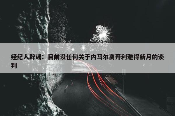 经纪人辟谣：目前没任何关于内马尔离开利雅得新月的谈判