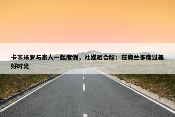 卡塞米罗与家人一起度假，社媒晒合照：在奥兰多度过美好时光