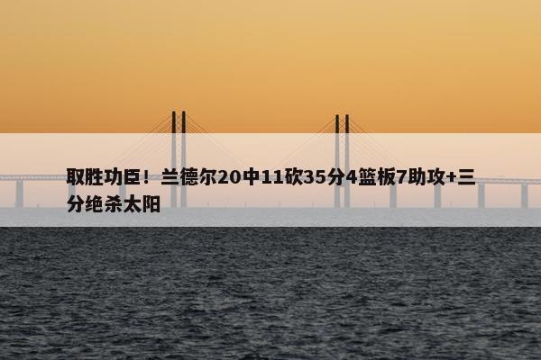 取胜功臣！兰德尔20中11砍35分4篮板7助攻+三分绝杀太阳