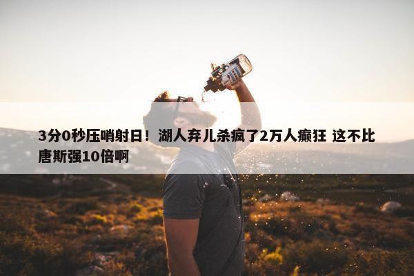 3分0秒压哨射日！湖人弃儿杀疯了2万人癫狂 这不比唐斯强10倍啊