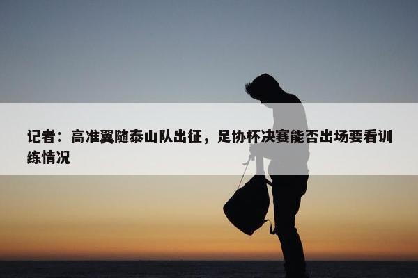 记者：高准翼随泰山队出征，足协杯决赛能否出场要看训练情况